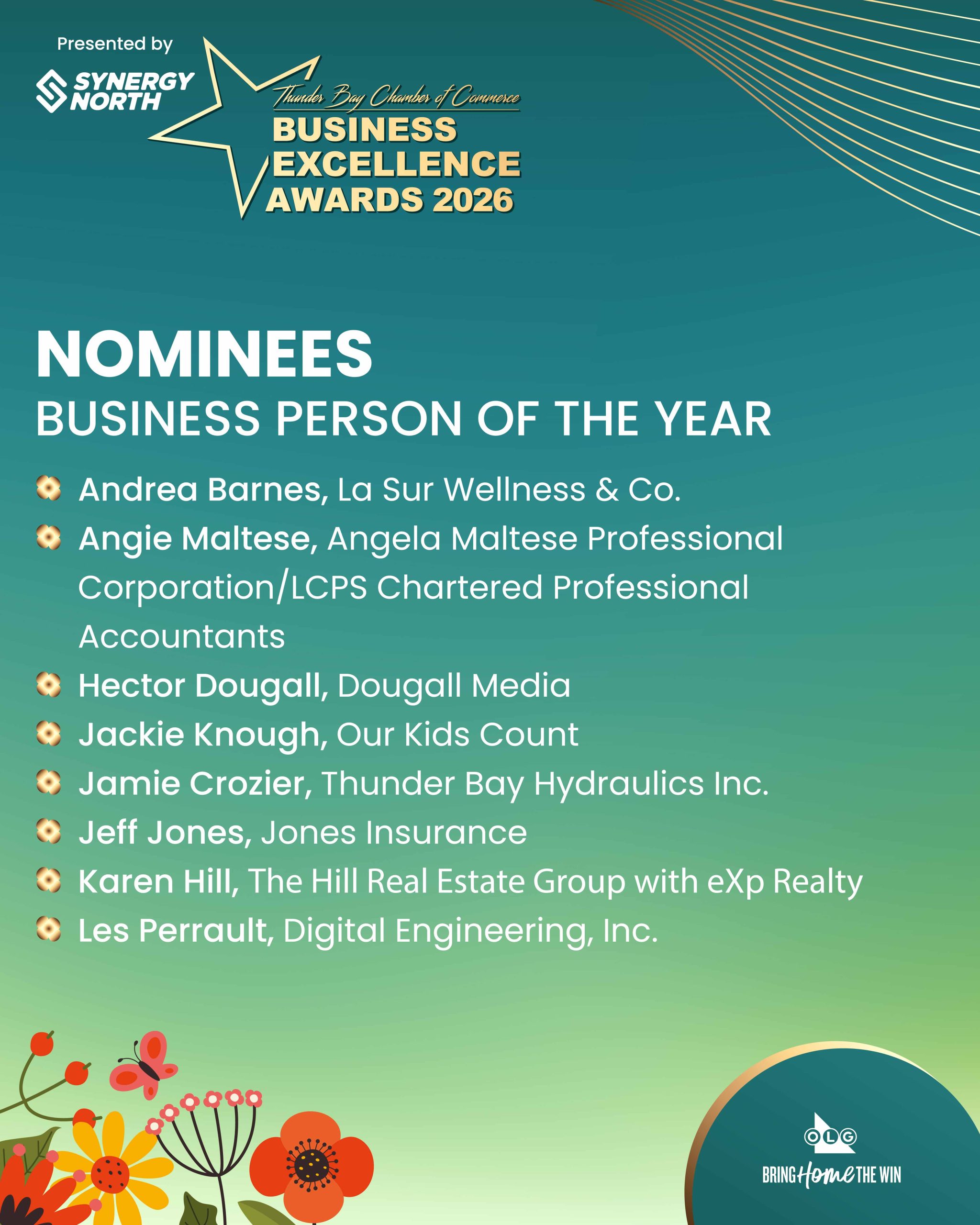 Nominees: Business Person of the Year. Karen Hill, KH Team exp Realty Angie Maltese, Angela Maltese Professional Corporation/LCPS Chartered Professional Accountants Andrea Barnes, La Sur Wellness & Co. Les Perrault, Digital Engineering, Inc. Jackie Knough, Our Kids Count Hector Dougall, Dougall Media Jeff Jones, Jones Insurance Jamie Crozier, Thunder Bay Hydraulics Inc. Sponsored by OLG.