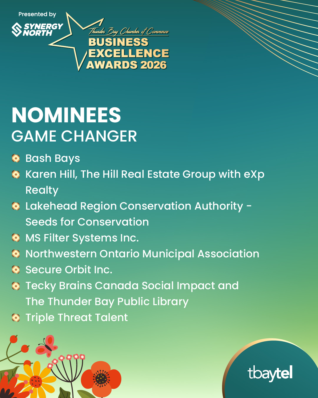 Nominees: Game Changer. MS Filter Systems Inc. Northwestern Ontario Municipal Association Karen Hill,The Hill Real Estate Group with eXp Realty Tecky Brains Canada Social Impact and The Thunder Bay Public Library Lakehead Region Conservation Authority - Seeds for Conservation Secure Orbit Inc. Bash Bays Triple Threat Talent Sponsored by tbaytel.
